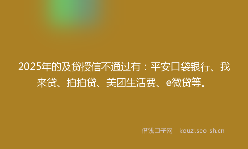 2025年的及贷授信不通过有：平安口袋银行、我来贷、拍拍贷、美团生活费、e微贷等。