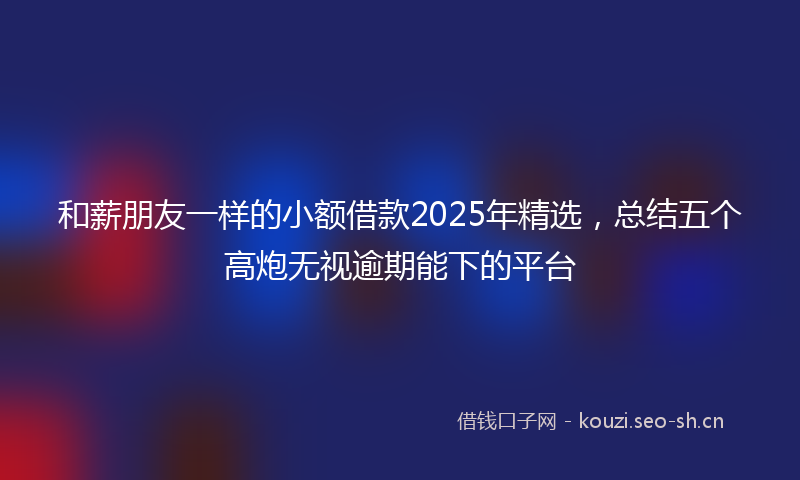 和薪朋友一样的小额借款2025年精选，总结五个高炮无视逾期能下的平台