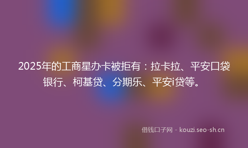 2025年的工商星办卡被拒有:拉卡拉、平安口袋银行、柯基贷、分期乐、平安i贷等。
