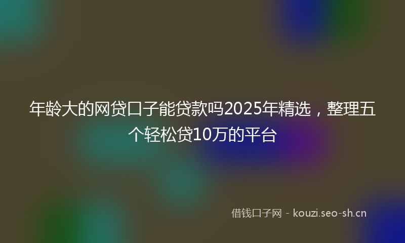 年龄大的网贷口子能贷款吗2025年精选，整理五个轻松贷10万的平台