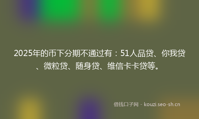 2025年的币下分期不通过有：51人品贷、你我贷、微粒贷、随身贷、维信卡卡贷等。