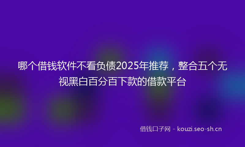 哪个借钱软件不看负债2025年推荐，整合五个无视黑白百分百下款的借款平台