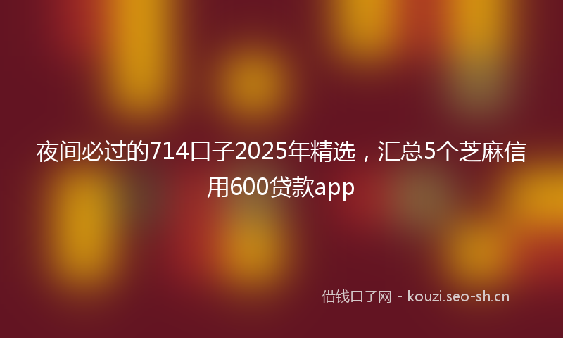 夜间必过的714口子2025年精选，汇总5个芝麻信用600贷款app