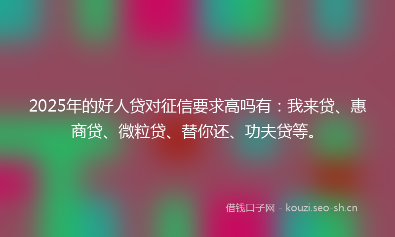 2025年的好人贷对征信要求高吗有：我来贷、惠商贷、微粒贷、替你还、功夫贷等。