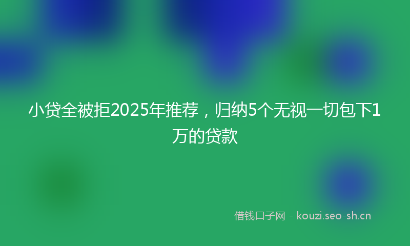 小贷全被拒2025年推荐，归纳5个无视一切包下1万的贷款