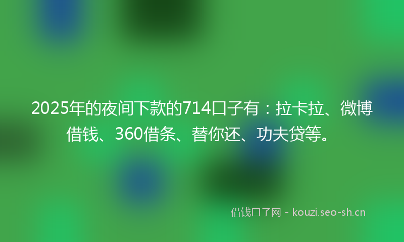 2025年的夜间下款的714口子有：拉卡拉、微博借钱、360借条、替你还、功夫贷等。