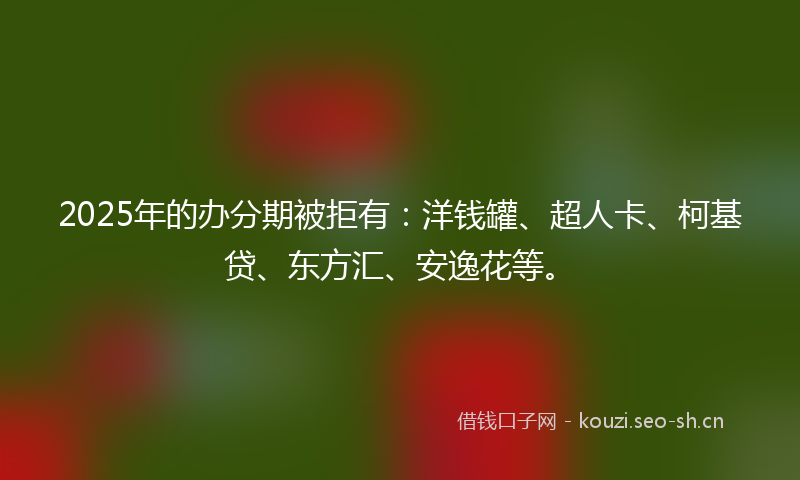 2025年的办分期被拒有：洋钱罐、超人卡、柯基贷、东方汇、安逸花等。