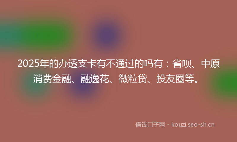 2025年的办透支卡有不通过的吗有:省呗、中原消费金融、融逸花、微粒贷、投友圈等。