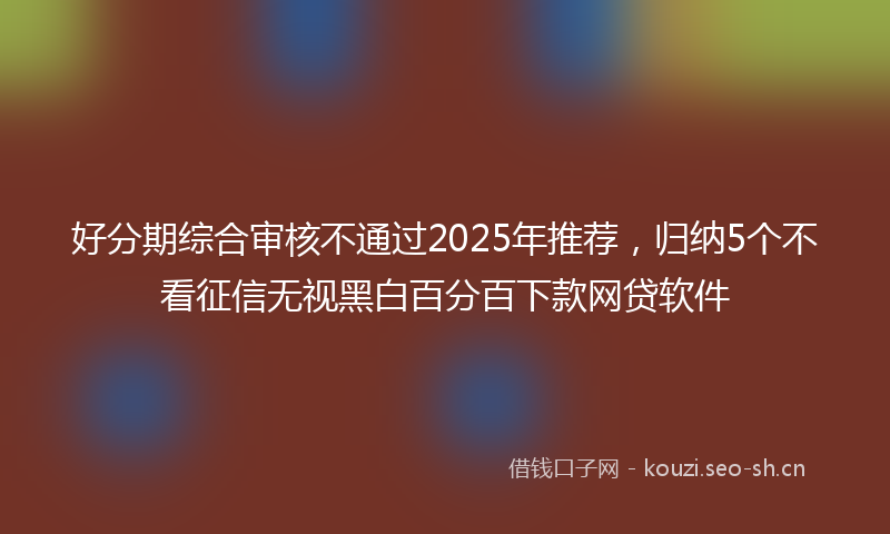 好分期综合审核不通过2025年推荐，归纳5个不看征信无视黑白百分百下款网贷软件