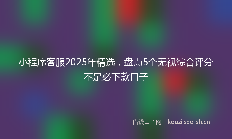 小程序客服2025年精选，盘点5个无视综合评分不足必下款口子