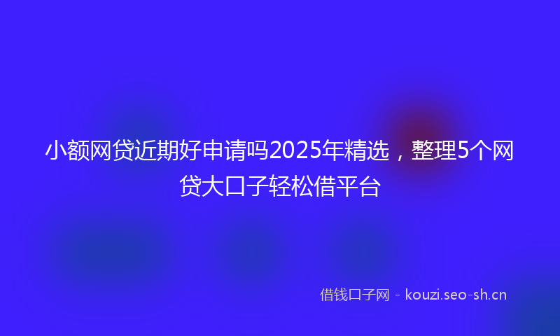 小额网贷近期好申请吗2025年精选，整理5个网贷大口子轻松借平台