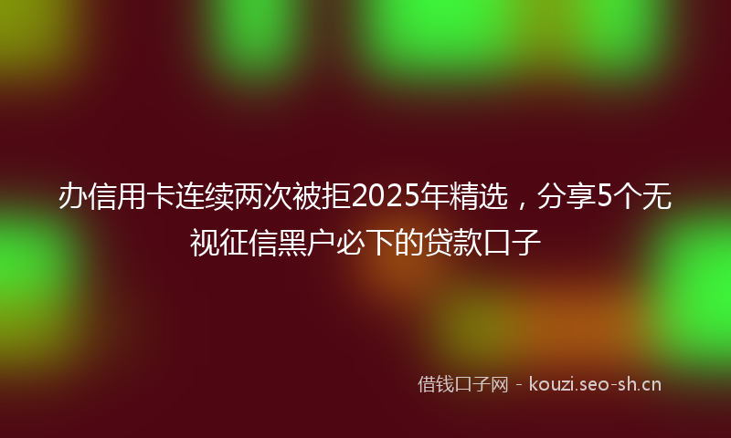 办信用卡连续两次被拒2025年精选，分享5个无视征信黑户必下的贷款口子