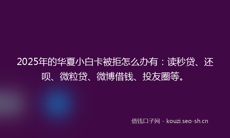 2025年的华夏小白卡被拒怎么办有：读秒贷、还呗、微粒贷、微博借钱、投友圈等。