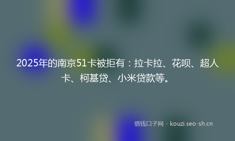 2025年的南京51卡被拒有：拉卡拉、花呗、超人卡、柯基贷、小米贷款等。