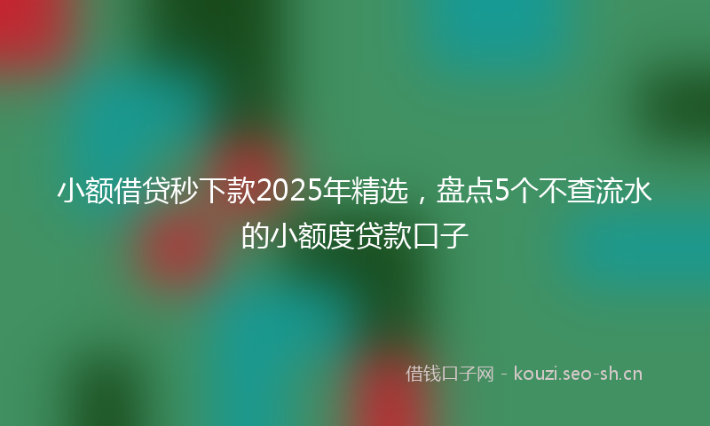 小额借贷秒下款2025年精选，盘点5个不查流水的小额度贷款口子