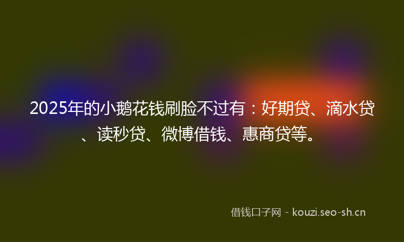 2025年的小鹅花钱刷脸不过有：好期贷、滴水贷、读秒贷、微博借钱、惠商贷等。
