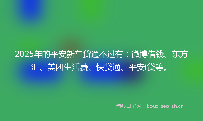 2025年的平安新车贷通不过有：微博借钱、东方汇、美团生活费、快贷通、平安i贷等。