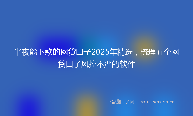 半夜能下款的网贷口子2025年精选，梳理五个网贷口子风控不严的软件