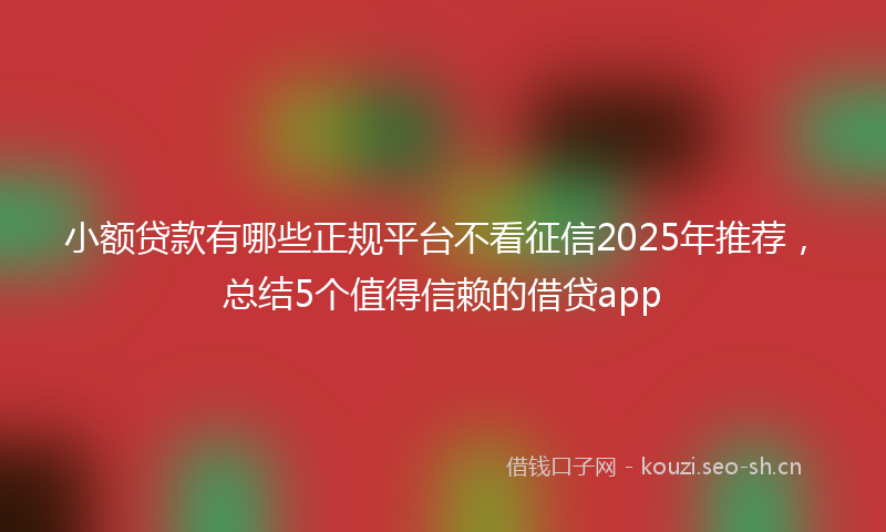 小额贷款有哪些正规平台不看征信2025年推荐，总结5个值得信赖的借贷app