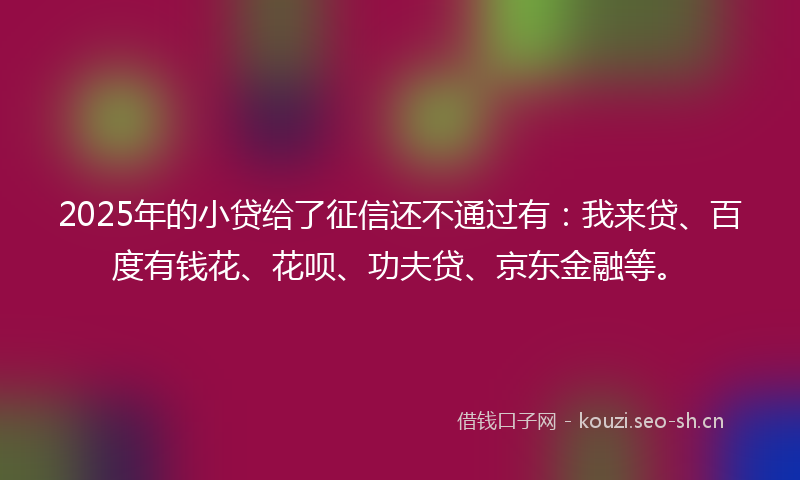2025年的小贷给了征信还不通过有：我来贷、百度有钱花、花呗、功夫贷、京东金融等。
