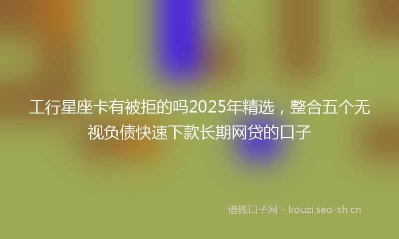 工行星座卡有被拒的吗2025年精选，整合五个无视负债快速下款长期网贷的口子