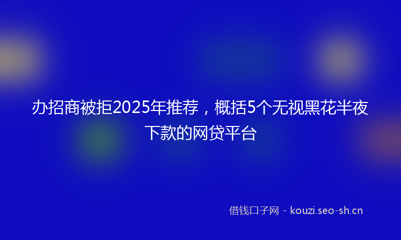 办招商被拒2025年推荐，概括5个无视黑花半夜下款的网贷平台