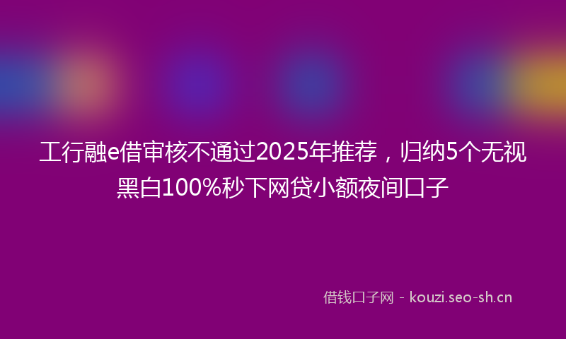 工行融e借审核不通过2025年推荐，归纳5个无视黑白100%秒下网贷小额夜间口子