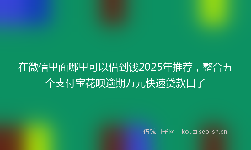 在微信里面哪里可以借到钱2025年推荐，整合五个支付宝花呗逾期万元快速贷款口子