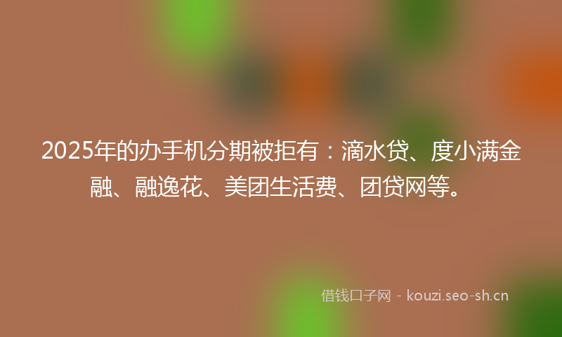 2025年的办手机分期被拒有：滴水贷、度小满金融、融逸花、美团生活费、团贷网等。