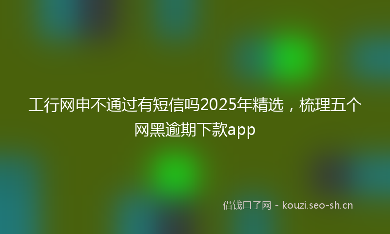 工行网申不通过有短信吗2025年精选，梳理五个网黑逾期下款app