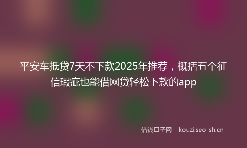 平安车抵贷7天不下款2025年推荐，概括五个征信瑕疵也能借网贷轻松下款的app