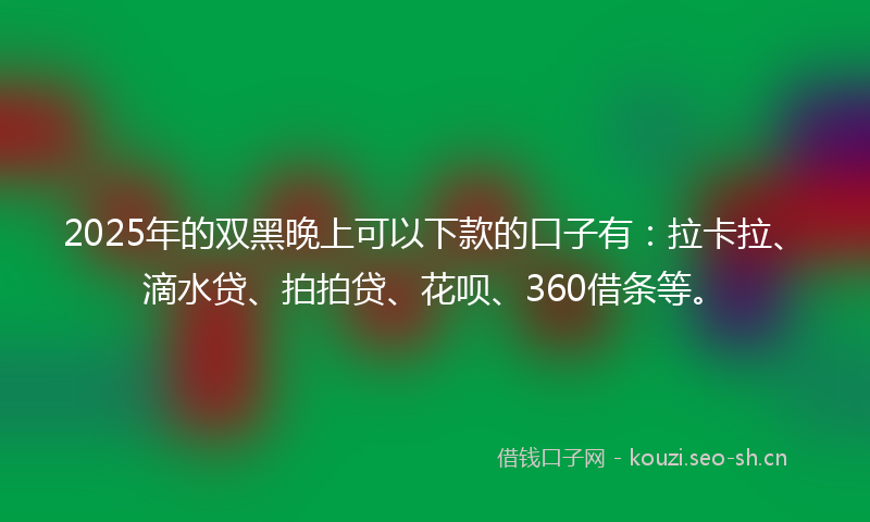 2025年的双黑晚上可以下款的口子有：拉卡拉、滴水贷、拍拍贷、花呗、360借条等。