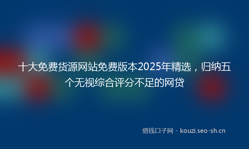 十大免费货源网站免费版本2025年精选,归纳五个无视综合评分不足的网贷