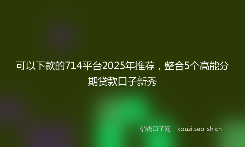 可以下款的714平台2025年推荐，整合5个高能分期贷款口子新秀