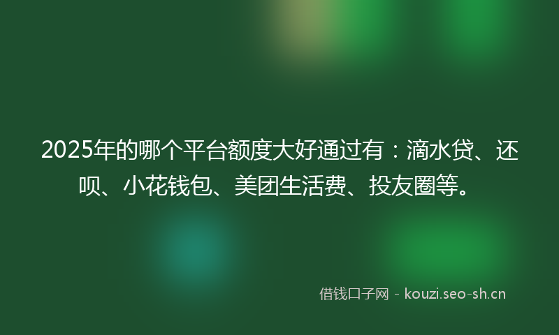 2025年的哪个平台额度大好通过有：滴水贷、还呗、小花钱包、美团生活费、投友圈等。
