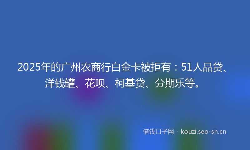 2025年的广州农商行白金卡被拒有：51人品贷、洋钱罐、花呗、柯基贷、分期乐等。