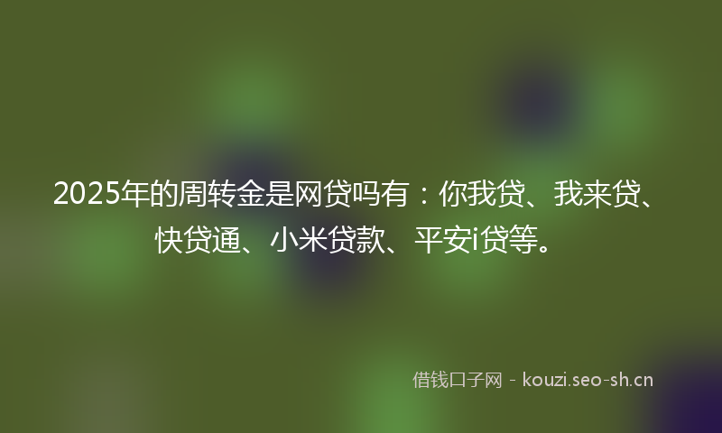 2025年的周转金是网贷吗有：你我贷、我来贷、快贷通、小米贷款、平安i贷等。