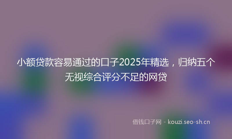 小额贷款容易通过的口子2025年精选，归纳五个无视综合评分不足的网贷