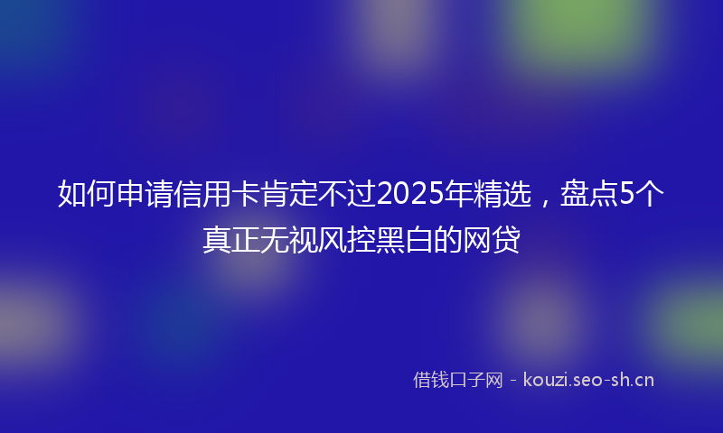 如何申请信用卡肯定不过2025年精选，盘点5个真正无视风控黑白的网贷