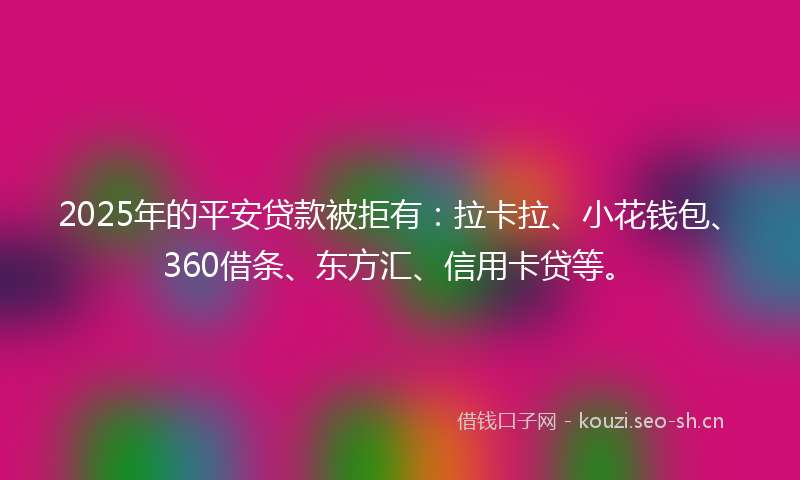 2025年的平安贷款被拒有：拉卡拉、小花钱包、360借条、东方汇、信用卡贷等。