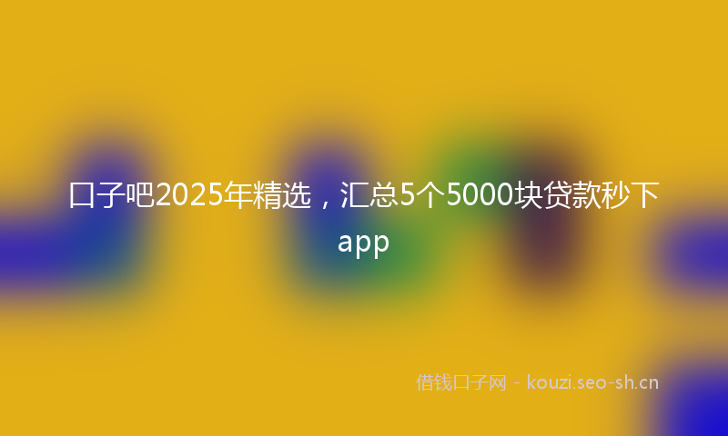 口子吧2025年精选，汇总5个5000块贷款秒下app