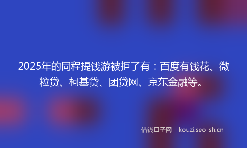 2025年的同程提钱游被拒了有：百度有钱花、微粒贷、柯基贷、团贷网、京东金融等。