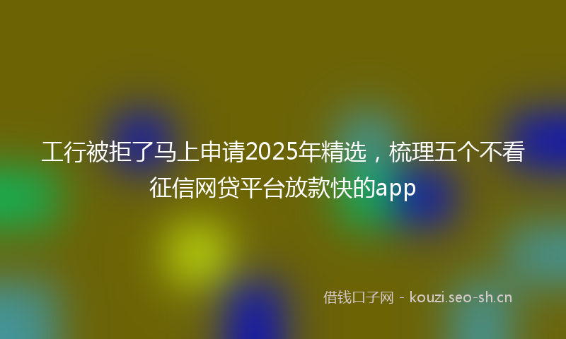 工行被拒了马上申请2025年精选，梳理五个不看征信网贷平台放款快的app
