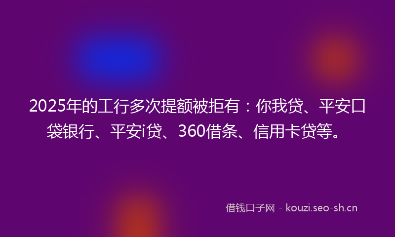 2025年的工行多次提额被拒有：你我贷、平安口袋银行、平安i贷、360借条、信用卡贷等。