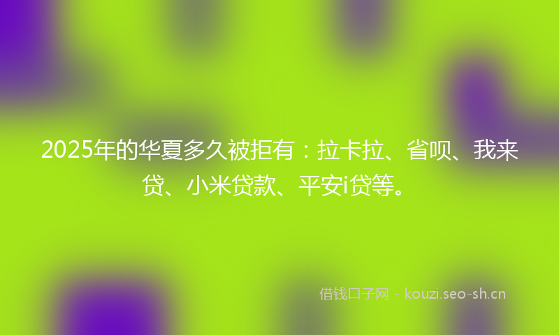 2025年的华夏多久被拒有：拉卡拉、省呗、我来贷、小米贷款、平安i贷等。