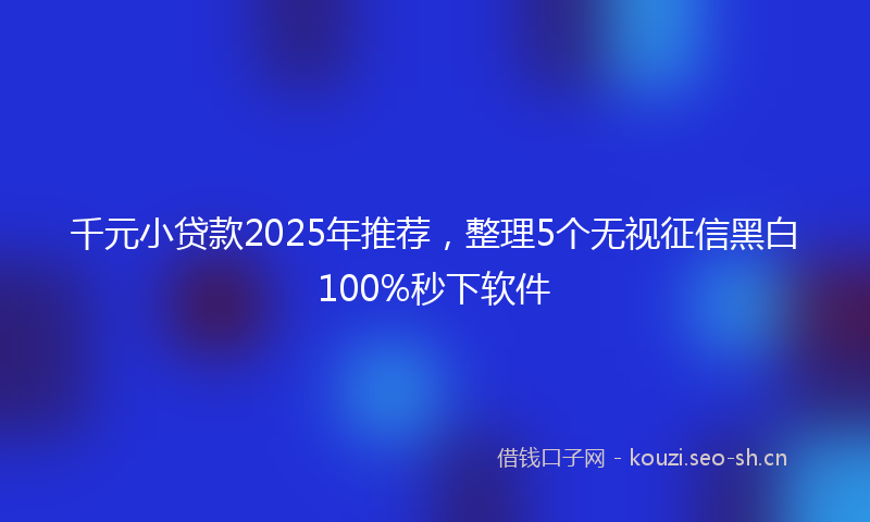 千元小贷款2025年推荐，整理5个无视征信黑白100%秒下软件