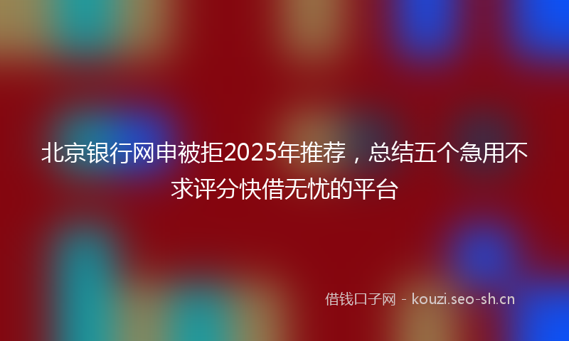 北京银行网申被拒2025年推荐，总结五个急用不求评分快借无忧的平台