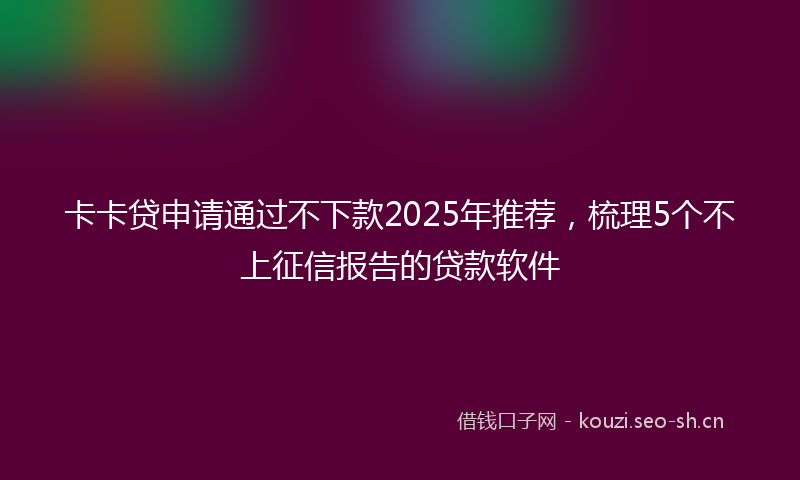 卡卡贷申请通过不下款2025年推荐，梳理5个不上征信报告的贷款软件