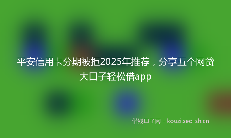 平安信用卡分期被拒2025年推荐，分享五个网贷大口子轻松借app