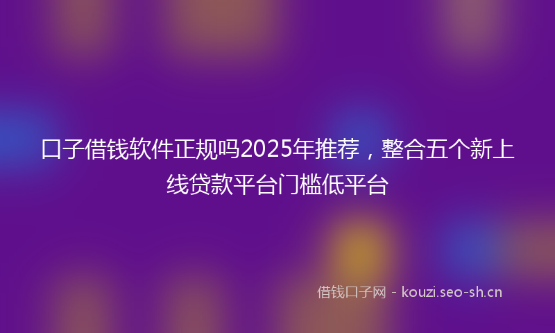 口子借钱软件正规吗2025年推荐，整合五个新上线贷款平台门槛低平台